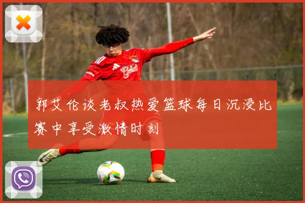 郭艾伦谈老叔热爱篮球每日沉浸比赛中享受激情时刻