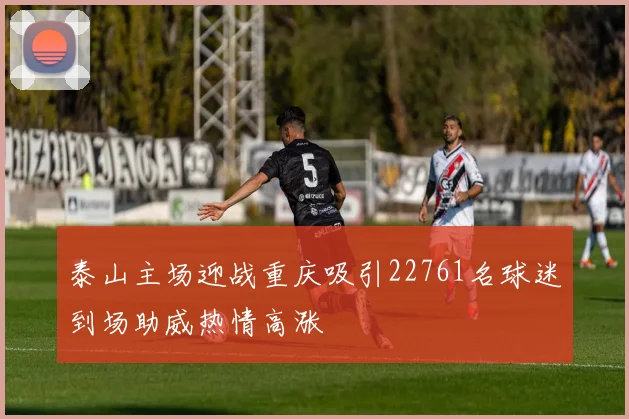 泰山主场迎战重庆吸引22761名球迷到场助威热情高涨