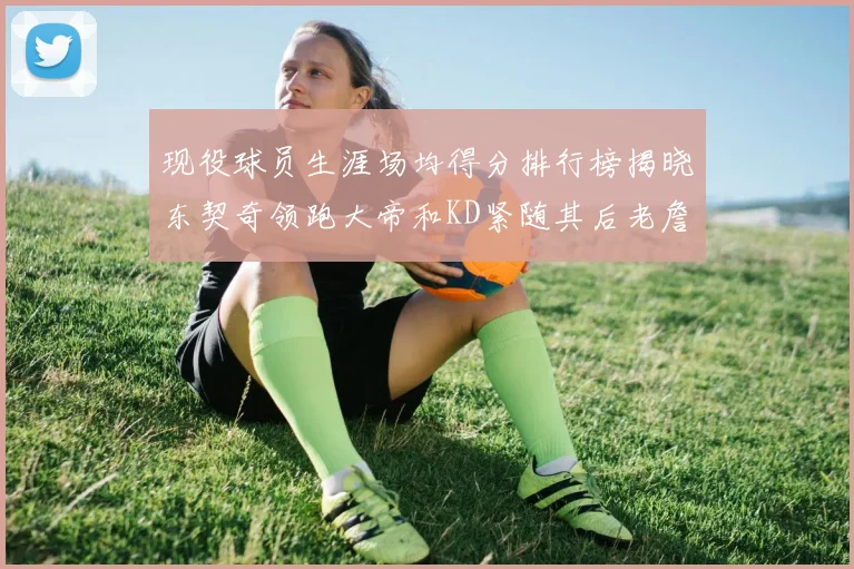 现役球员生涯场均得分排行榜揭晓东契奇领跑大帝和KD紧随其后老詹位居第四