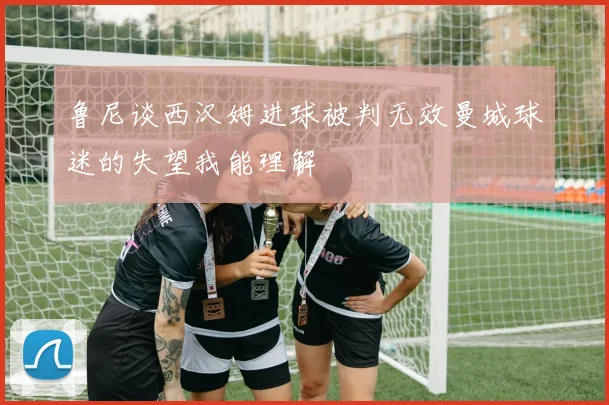 鲁尼谈西汉姆进球被判无效曼城球迷的失望我能理解
