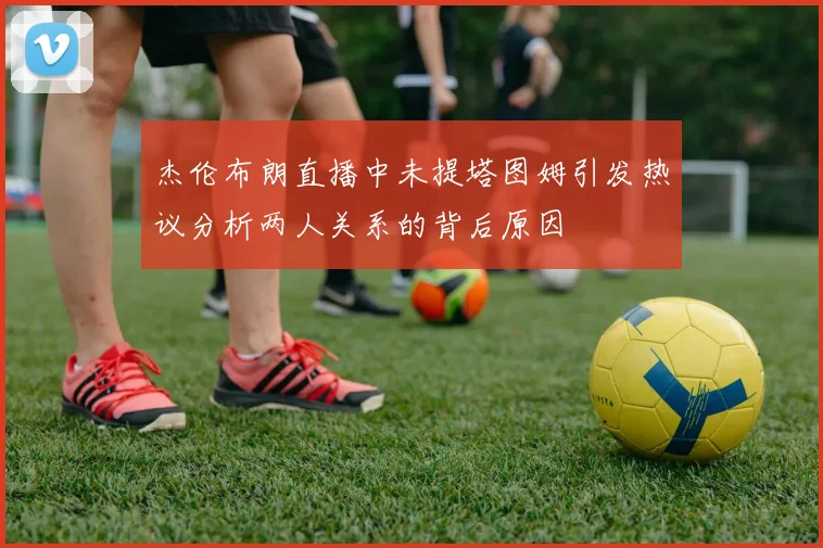 杰伦布朗直播中未提塔图姆引发热议分析两人关系的背后原因
