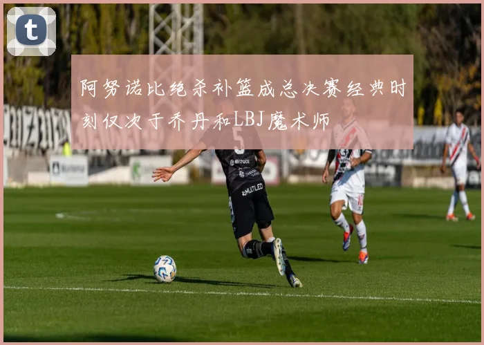 阿努诺比绝杀补篮成总决赛经典时刻仅次于乔丹和LBJ魔术师