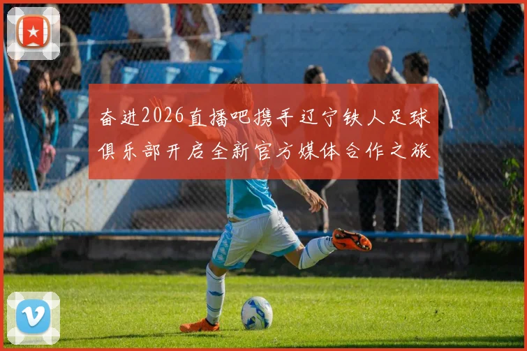 奋进2026直播吧携手辽宁铁人足球俱乐部开启全新官方媒体合作之旅