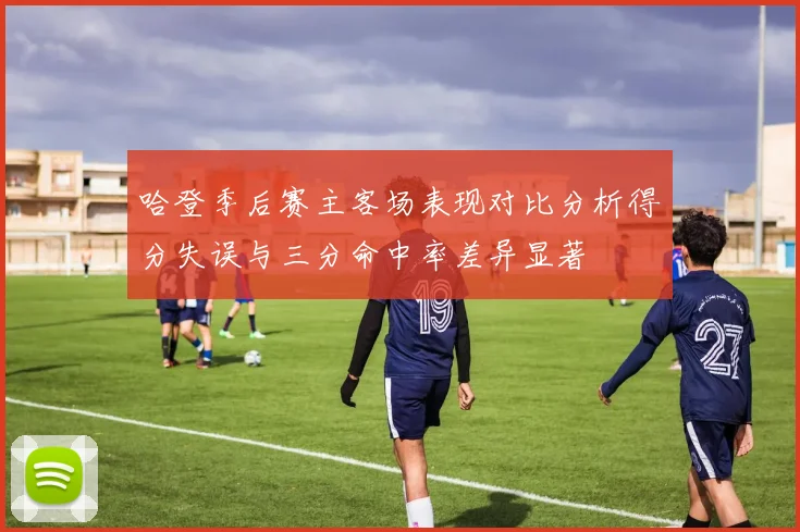 哈登季后赛主客场表现对比分析得分失误与三分命中率差异显著