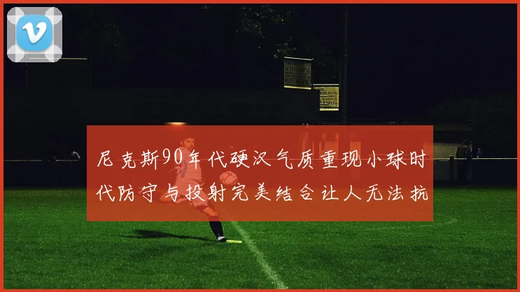 尼克斯90年代硬汉气质重现小球时代防守与投射完美结合让人无法抗拒