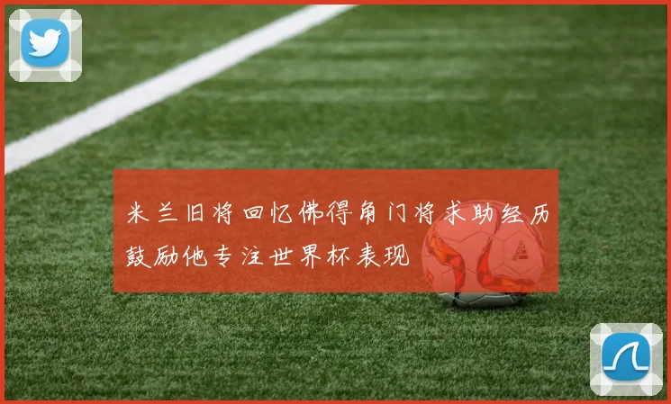米兰旧将回忆佛得角门将求助经历鼓励他专注世界杯表现