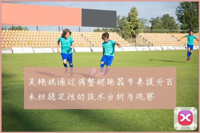 吴艳妮通过调整起跑器节奏提升百米栏稳定性的技术分析与观察