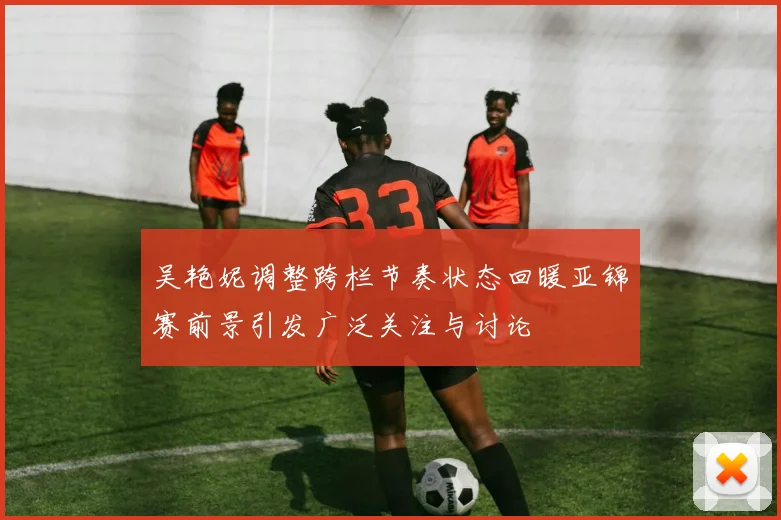 吴艳妮调整跨栏节奏状态回暖亚锦赛前景引发广泛关注与讨论