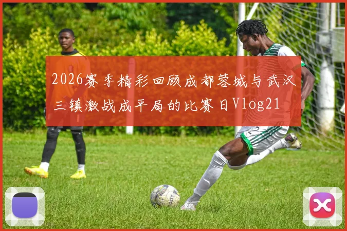 2026赛季精彩回顾成都蓉城与武汉三镇激战成平局的比赛日Vlog21