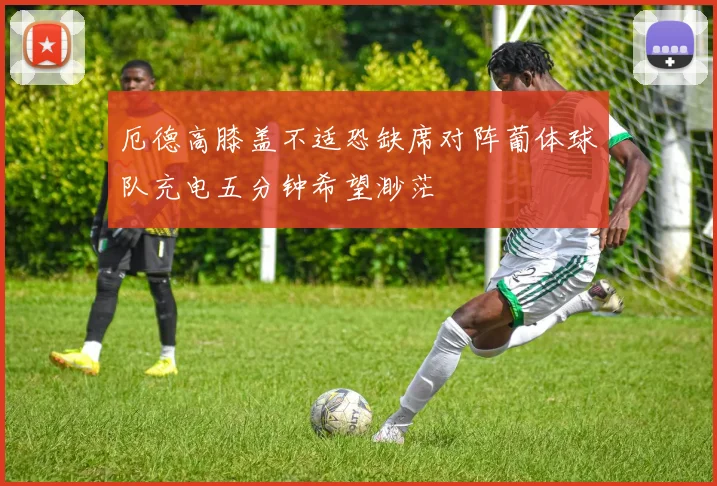厄德高膝盖不适恐缺席对阵葡体球队充电五分钟希望渺茫