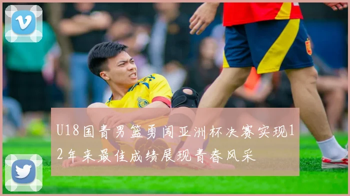 U18国青男篮勇闯亚洲杯决赛实现12年来最佳成绩展现青春风采