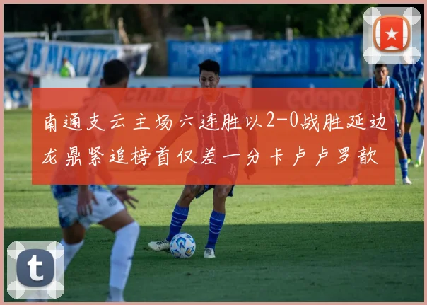 南通支云主场六连胜以2-0战胜延边龙鼎紧追榜首仅差一分卡卢卢罗歆破门助力