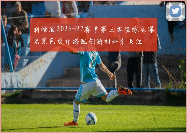 利物浦2026-27赛季第三客场球衣曝光黑色设计搭配创新材料引关注