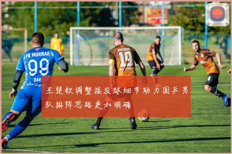 王楚钦调整接发球细节助力国乒男队排阵思路更加明确