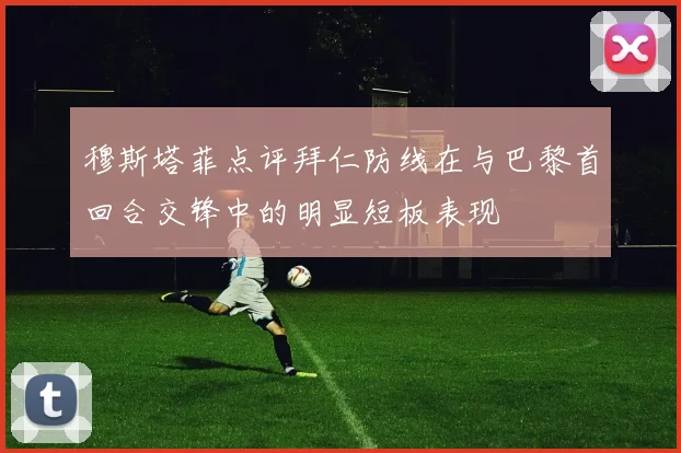 穆斯塔菲点评拜仁防线在与巴黎首回合交锋中的明显短板表现