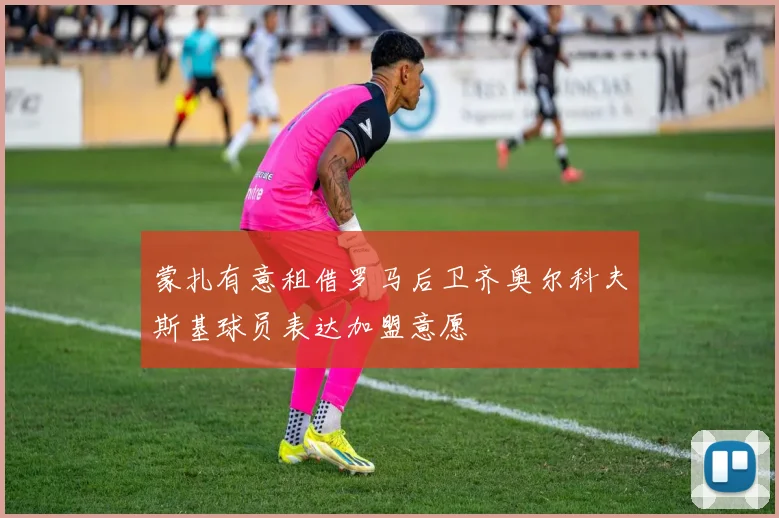 蒙扎有意租借罗马后卫齐奥尔科夫斯基球员表达加盟意愿
