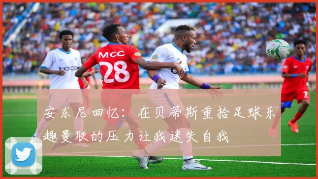 安东尼回忆：在贝蒂斯重拾足球乐趣曼联的压力让我迷失自我