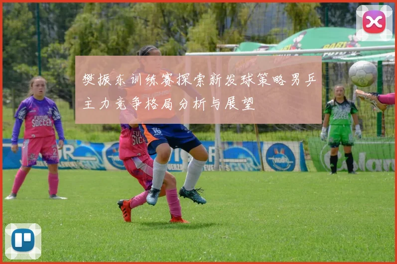 樊振东训练赛探索新发球策略男乒主力竞争格局分析与展望