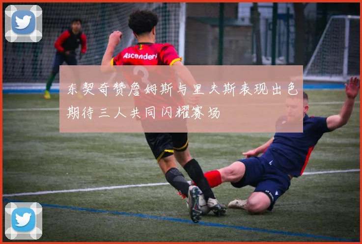 东契奇赞詹姆斯与里夫斯表现出色期待三人共同闪耀赛场