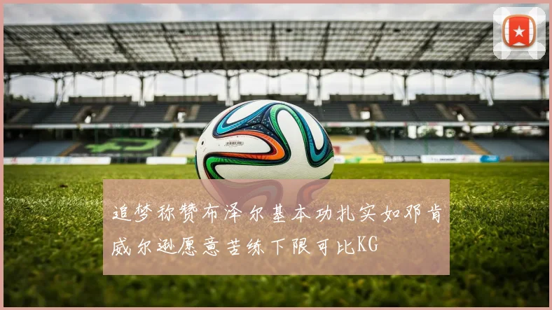 追梦称赞布泽尔基本功扎实如邓肯威尔逊愿意苦练下限可比KG