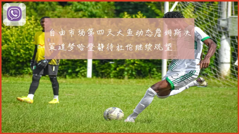 自由市场第四天大鱼动态詹姆斯决策追梦哈登静待杜伦继续观望