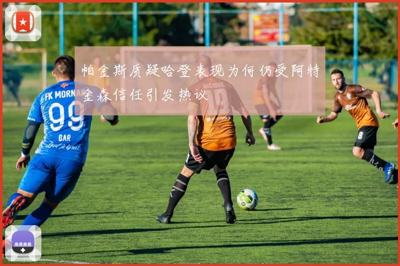帕金斯质疑哈登表现为何仍受阿特金森信任引发热议