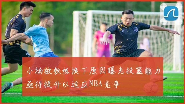 小杨被教练换下原因曝光投篮能力亟待提升以适应NBA竞争