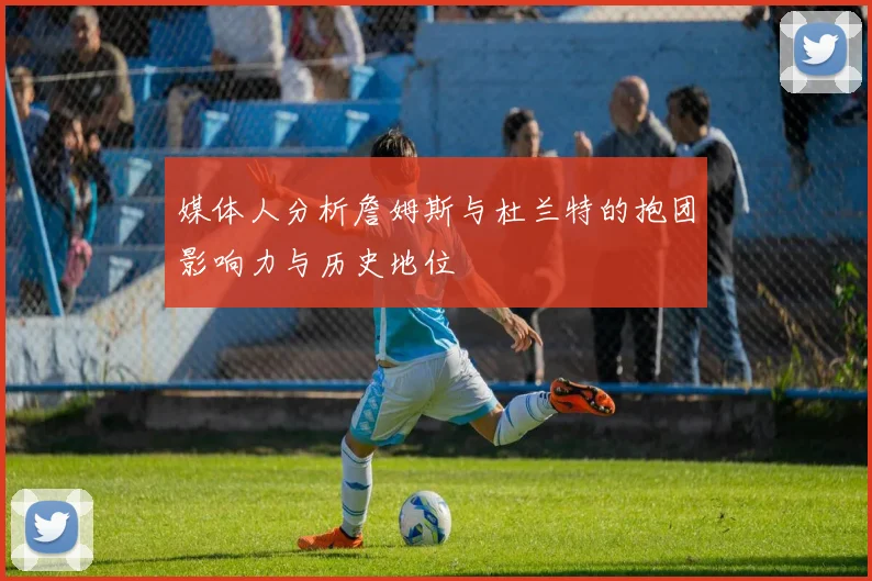媒体人分析詹姆斯与杜兰特的抱团影响力与历史地位