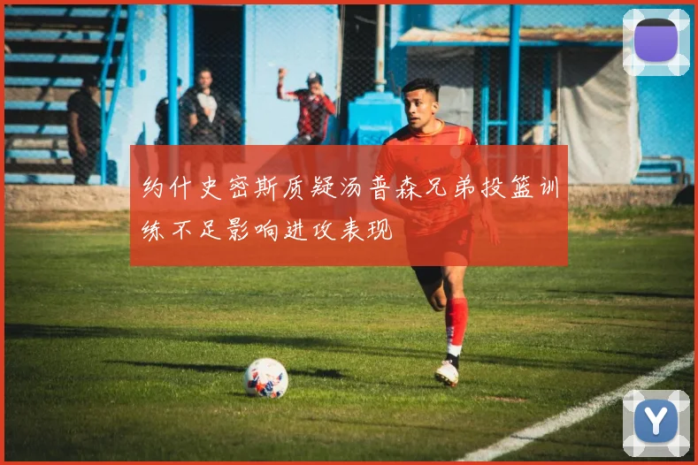 约什史密斯质疑汤普森兄弟投篮训练不足影响进攻表现