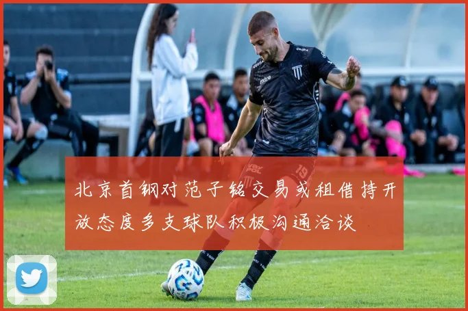 北京首钢对范子铭交易或租借持开放态度多支球队积极沟通洽谈
