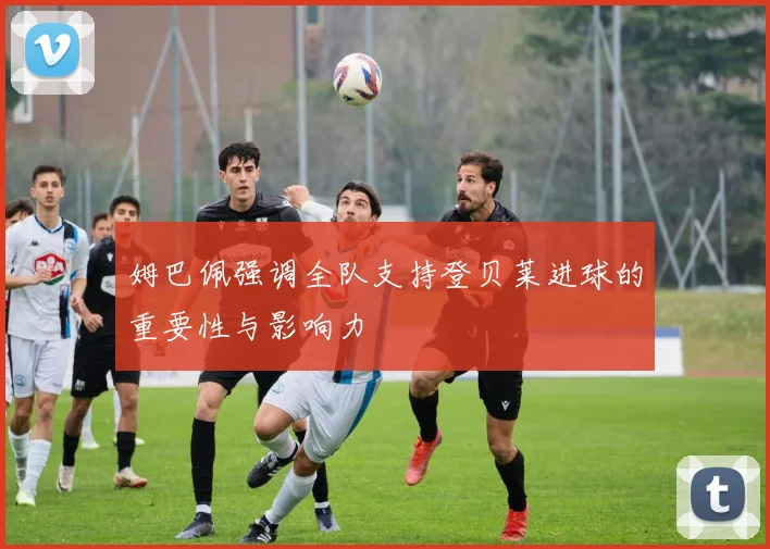 姆巴佩强调全队支持登贝莱进球的重要性与影响力