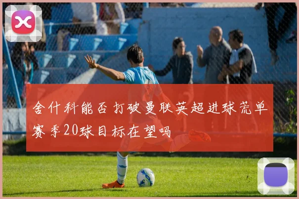 舍什科能否打破曼联英超进球荒单赛季20球目标在望吗