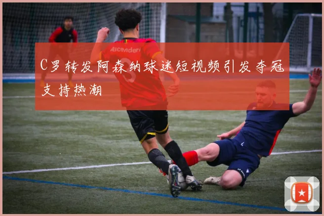 C罗转发阿森纳球迷短视频引发夺冠支持热潮