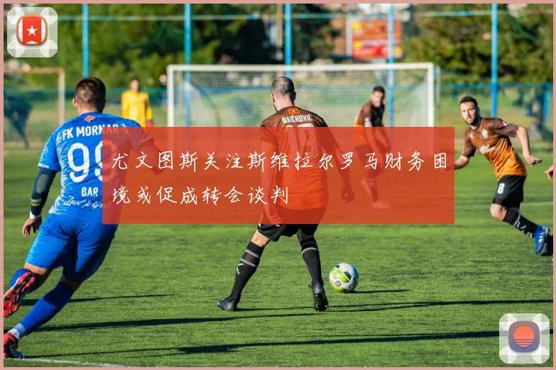 尤文图斯关注斯维拉尔罗马财务困境或促成转会谈判