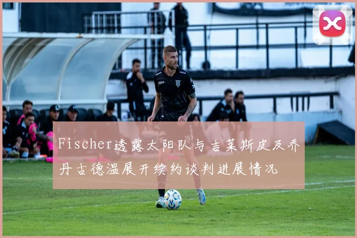 Fischer透露太阳队与吉莱斯皮及乔丹古德温展开续约谈判进展情况