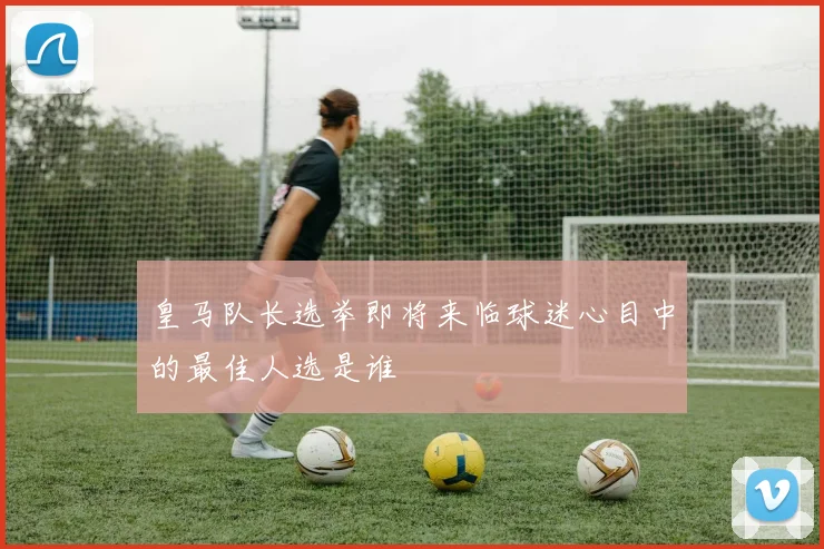 皇马队长选举即将来临球迷心目中的最佳人选是谁
