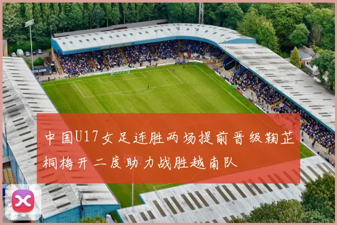 中国U17女足连胜两场提前晋级鞠芷桐梅开二度助力战胜越南队