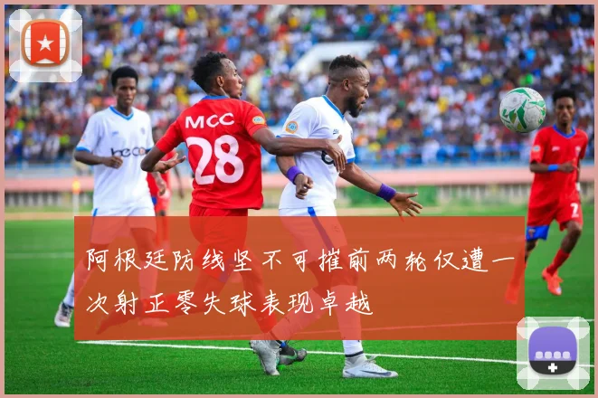 阿根廷防线坚不可摧前两轮仅遭一次射正零失球表现卓越